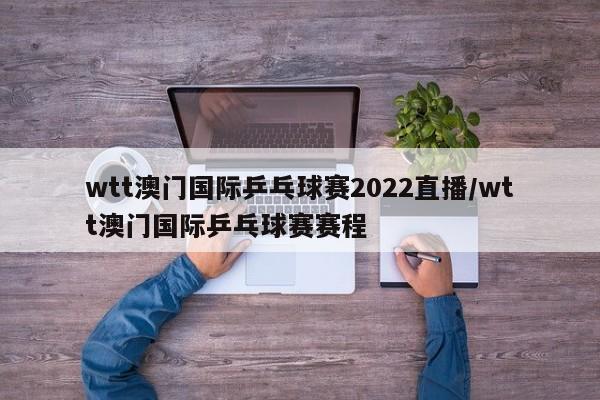 wtt澳门国际乒乓球赛2022直播/wtt澳门国际乒乓球赛赛程