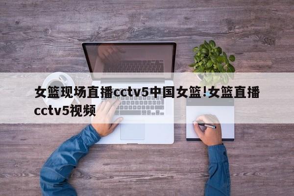 女篮现场直播cctv5中国女篮!女篮直播cctv5视频