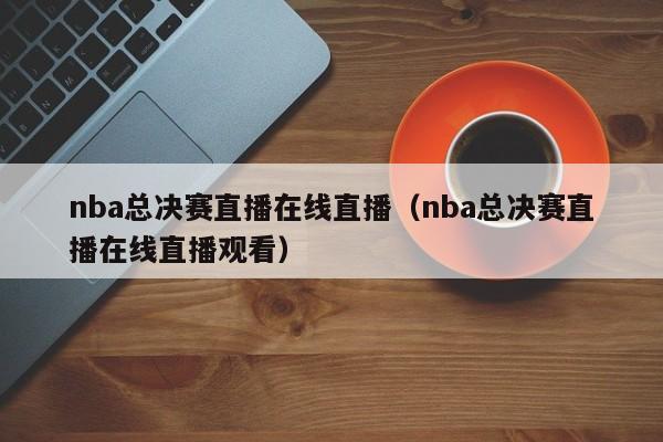 nba总决赛直播在线直播(nba总决赛直播在线直播观看)