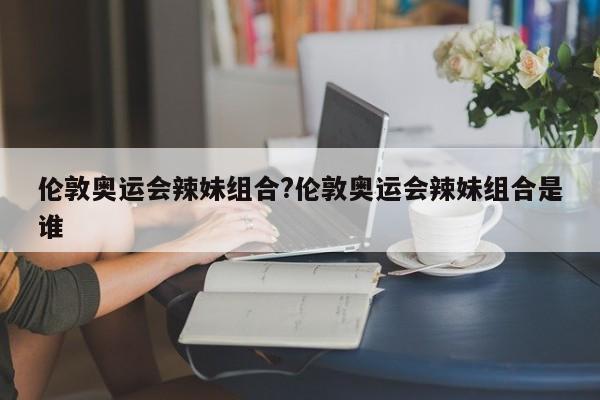 详细阅读:伦敦奥运会辣妹组合?伦敦奥运会辣妹组合是谁 伦敦奥运会辣妹组合?伦敦奥运会辣妹组合是谁