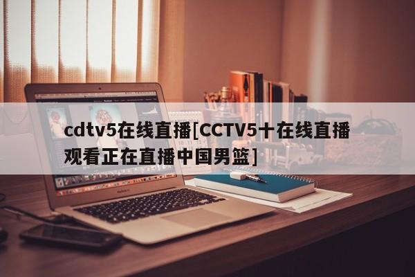 cdtv5在线直播[CCTV5十在线直播观看正在直播中国男篮]