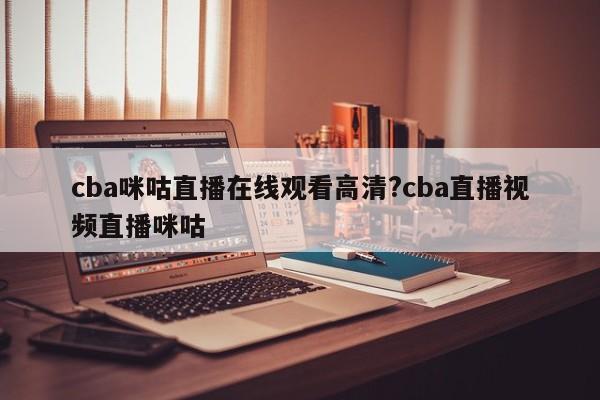 cba咪咕直播在线观看高清?cba直播视频直播咪咕