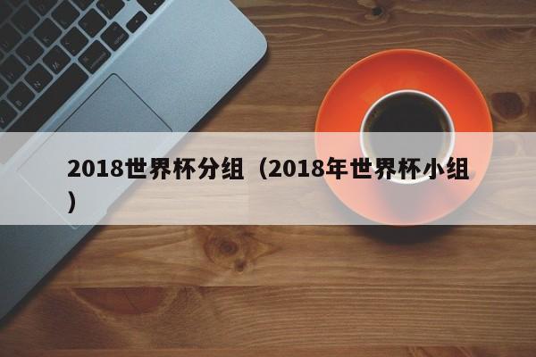 2018世界杯分组(2018年世界杯小组)