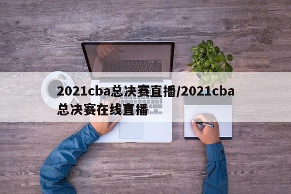 2021cba总决赛直播/2021cba总决赛在线直播
