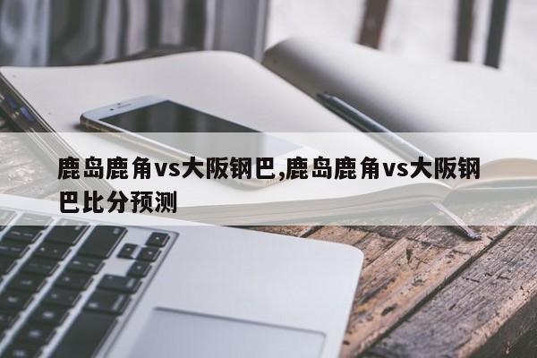 鹿岛鹿角vs大阪钢巴,鹿岛鹿角vs大阪钢巴比分预测
