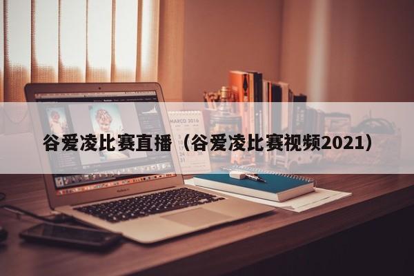 谷爱凌比赛直播（谷爱凌比赛视频2021）