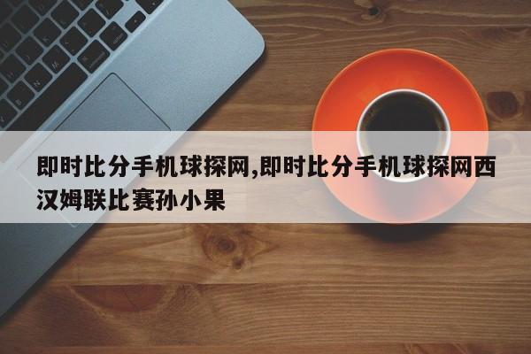 即时比分手机球探网,即时比分手机球探网西汉姆联比赛孙小果