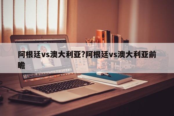 阿根廷vs澳大利亚?阿根廷vs澳大利亚前瞻