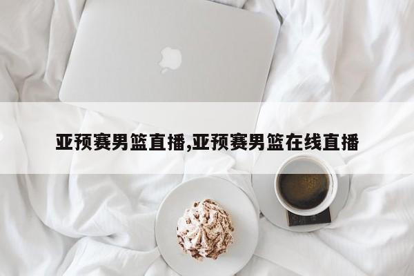 亚预赛男篮直播,亚预赛男篮在线直播
