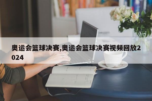 奥运会篮球决赛,奥运会篮球决赛视频回放2024