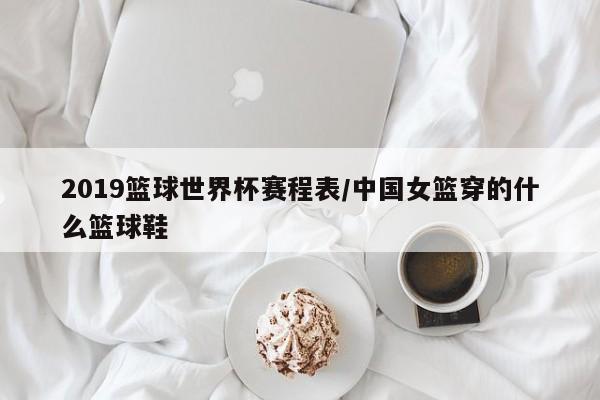 2019篮球世界杯赛程表/中国女篮穿的什么篮球鞋