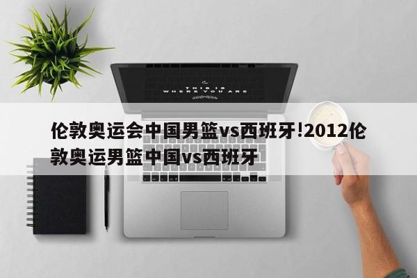 伦敦奥运会中国男篮vs西班牙!2012伦敦奥运男篮中国vs西班牙