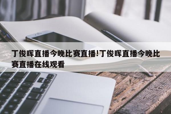 丁俊晖直播今晚比赛直播!丁俊晖直播今晚比赛直播在线观看