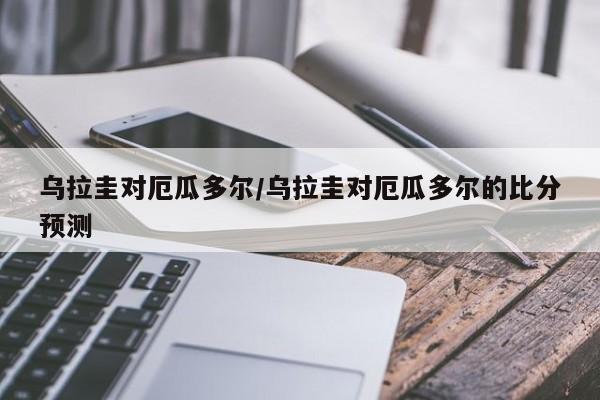 乌拉圭对厄瓜多尔/乌拉圭对厄瓜多尔的比分预测