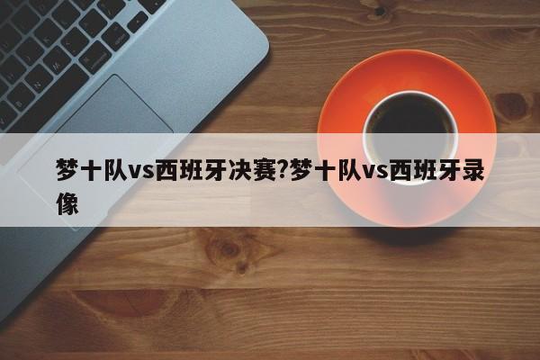 梦十队vs西班牙决赛?梦十队vs西班牙录像