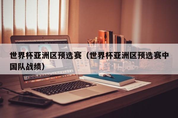 世界杯亚洲区预选赛(世界杯亚洲区预选赛中国队战绩)