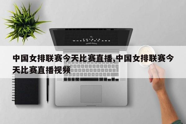 中国女排联赛今天比赛直播,中国女排联赛今天比赛直播视频