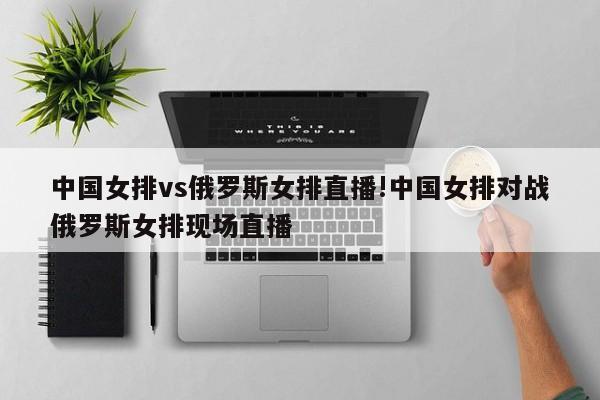 中国女排vs俄罗斯女排直播!中国女排对战俄罗斯女排现场直播