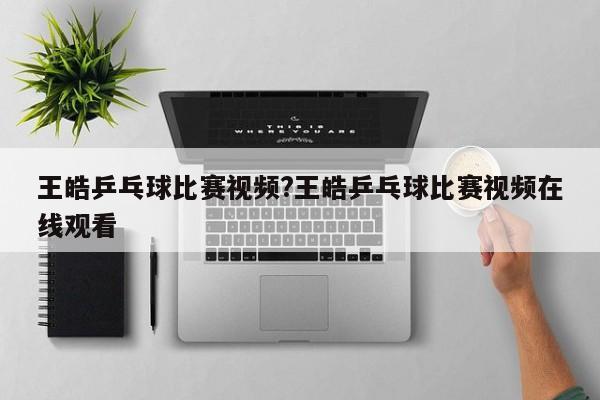 王皓乒乓球比赛视频?王皓乒乓球比赛视频在线观看