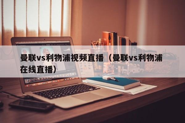 曼联vs利物浦视频直播(曼联vs利物浦 在线直播)