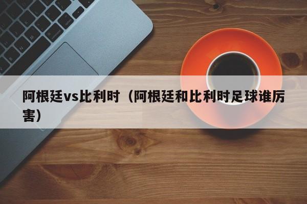 阿根廷vs比利时(阿根廷和比利时足球谁厉害)