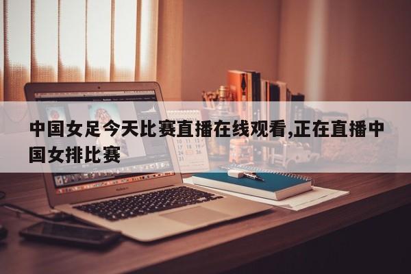 中国女足今天比赛直播在线观看,正在直播中国女排比赛