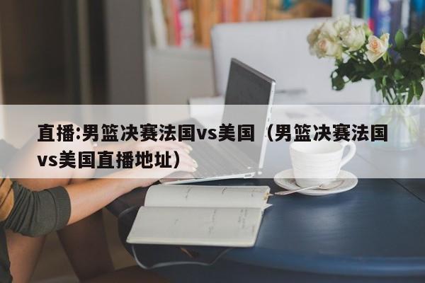 直播:男篮决赛法国vs美国(男篮决赛法国vs美国直播地址)