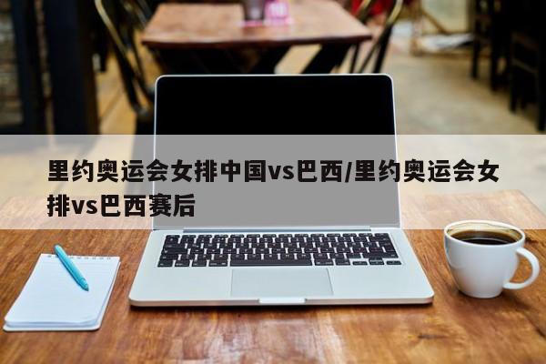里约奥运会女排中国vs巴西/里约奥运会女排vs巴西赛后