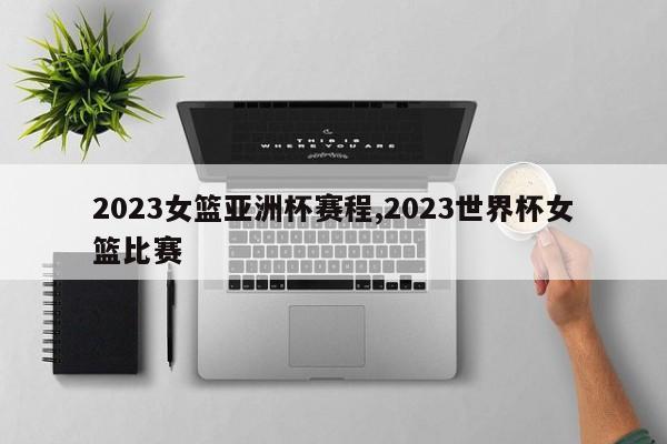 2023女篮亚洲杯赛程,2023世界杯女篮比赛