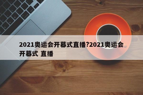 2021奥运会开幕式直播?2021奥运会开幕式 直播