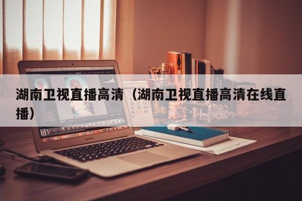 湖南卫视直播高清(湖南卫视直播高清在线直播)