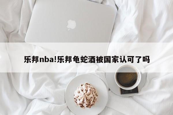 乐邦nba!乐邦龟蛇酒被国家认可了吗
