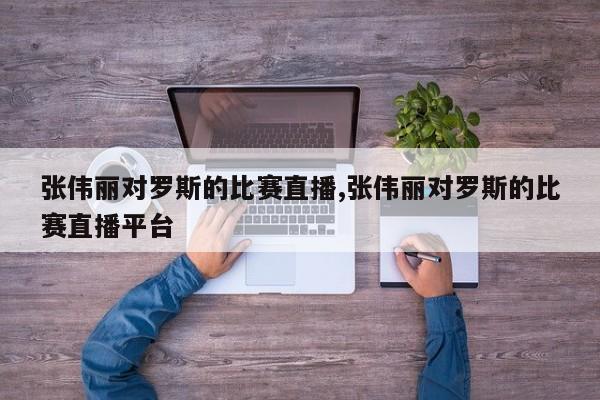 张伟丽对罗斯的比赛直播,张伟丽对罗斯的比赛直播平台