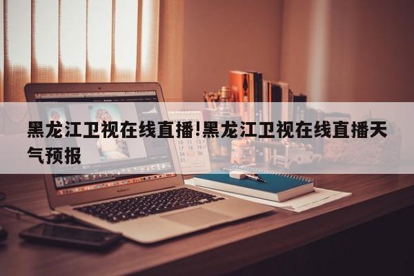 黑龙江卫视在线直播!黑龙江卫视在线直播天气预报