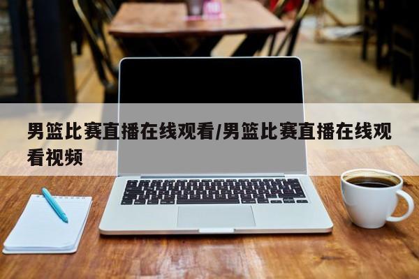 男篮比赛直播在线观看/男篮比赛直播在线观看视频