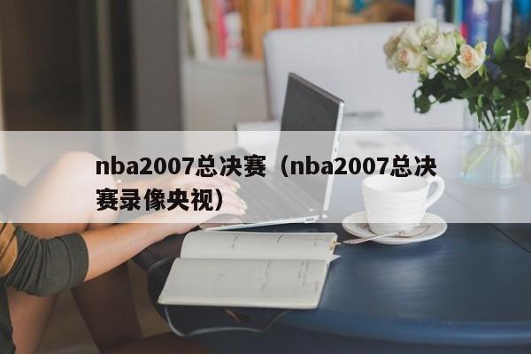 nba2007总决赛(nba2007总决赛录像央视)