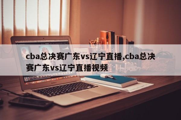 cba总决赛广东vs辽宁直播,cba总决赛广东vs辽宁直播视频