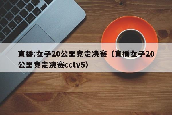 直播:女子20公里竞走决赛(直播女子20公里竞走决赛cctv5)