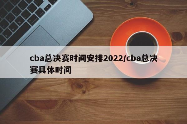 cba总决赛时间安排2022/cba总决赛具体时间